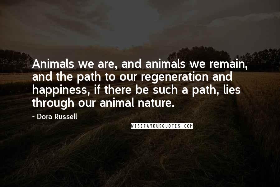 Dora Russell Quotes: Animals we are, and animals we remain, and the path to our regeneration and happiness, if there be such a path, lies through our animal nature.