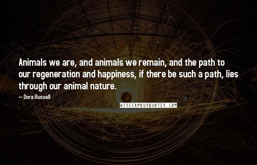 Dora Russell Quotes: Animals we are, and animals we remain, and the path to our regeneration and happiness, if there be such a path, lies through our animal nature.