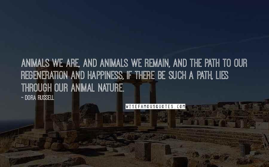 Dora Russell Quotes: Animals we are, and animals we remain, and the path to our regeneration and happiness, if there be such a path, lies through our animal nature.