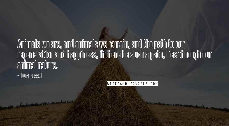 Dora Russell Quotes: Animals we are, and animals we remain, and the path to our regeneration and happiness, if there be such a path, lies through our animal nature.