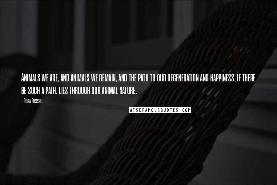 Dora Russell Quotes: Animals we are, and animals we remain, and the path to our regeneration and happiness, if there be such a path, lies through our animal nature.