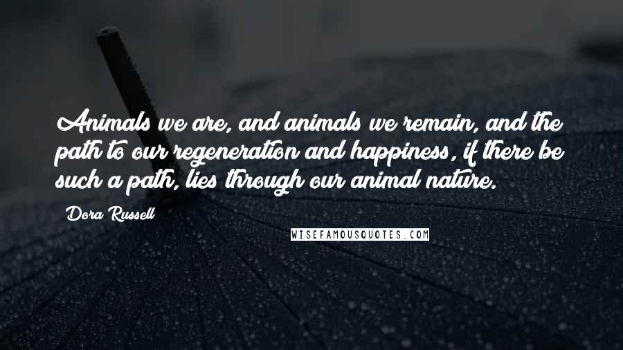 Dora Russell Quotes: Animals we are, and animals we remain, and the path to our regeneration and happiness, if there be such a path, lies through our animal nature.