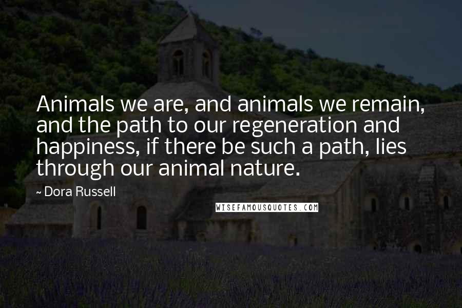 Dora Russell Quotes: Animals we are, and animals we remain, and the path to our regeneration and happiness, if there be such a path, lies through our animal nature.