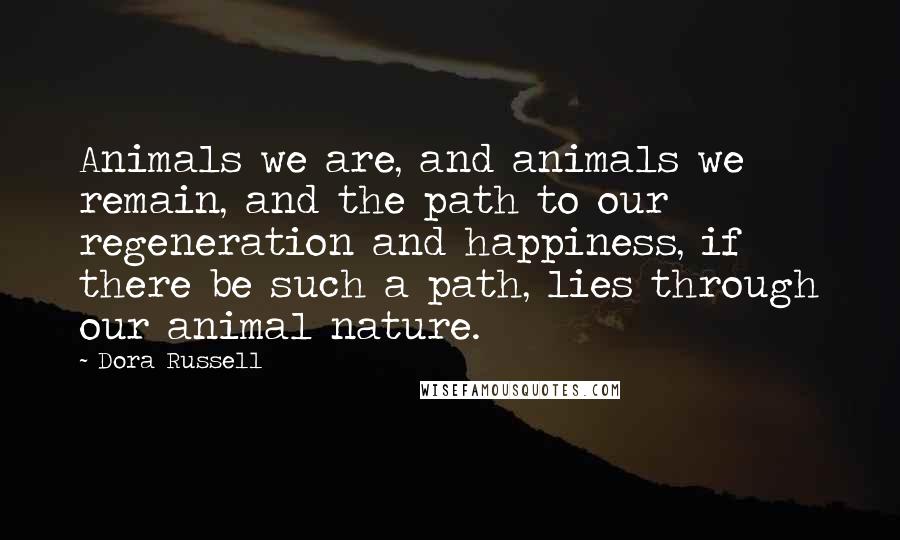 Dora Russell Quotes: Animals we are, and animals we remain, and the path to our regeneration and happiness, if there be such a path, lies through our animal nature.