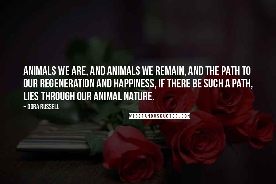 Dora Russell Quotes: Animals we are, and animals we remain, and the path to our regeneration and happiness, if there be such a path, lies through our animal nature.