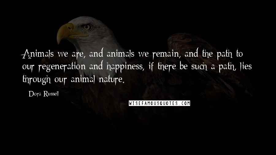 Dora Russell Quotes: Animals we are, and animals we remain, and the path to our regeneration and happiness, if there be such a path, lies through our animal nature.