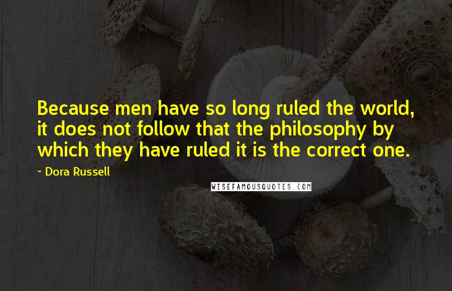 Dora Russell Quotes: Because men have so long ruled the world, it does not follow that the philosophy by which they have ruled it is the correct one.