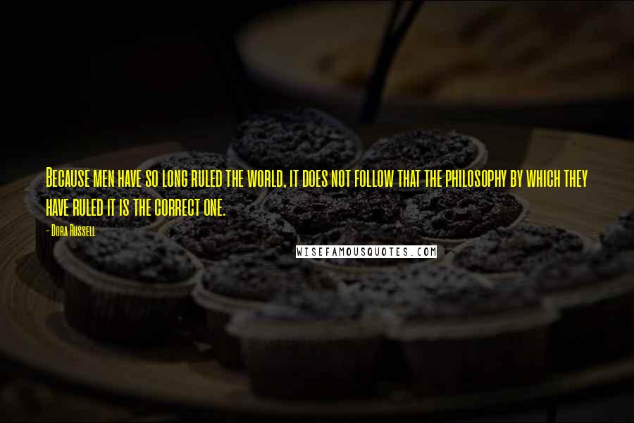 Dora Russell Quotes: Because men have so long ruled the world, it does not follow that the philosophy by which they have ruled it is the correct one.