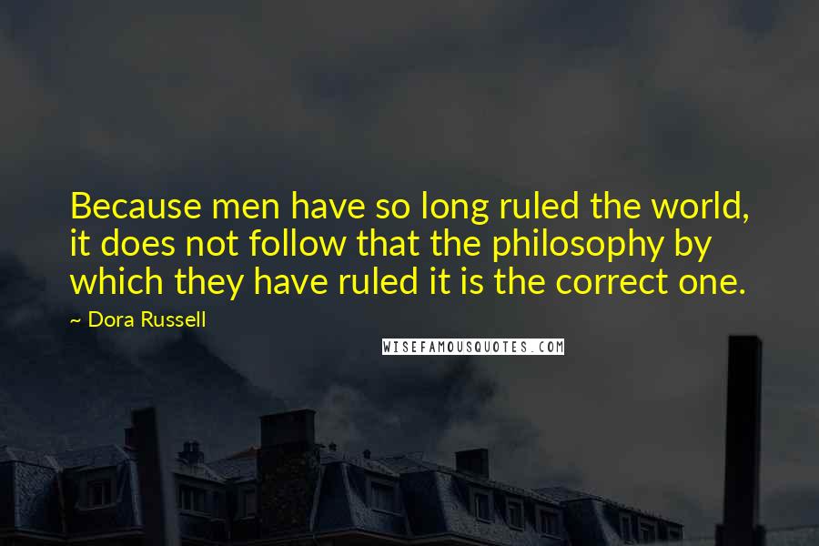 Dora Russell Quotes: Because men have so long ruled the world, it does not follow that the philosophy by which they have ruled it is the correct one.