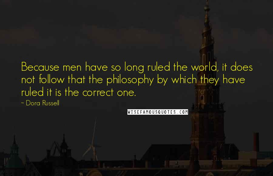 Dora Russell Quotes: Because men have so long ruled the world, it does not follow that the philosophy by which they have ruled it is the correct one.