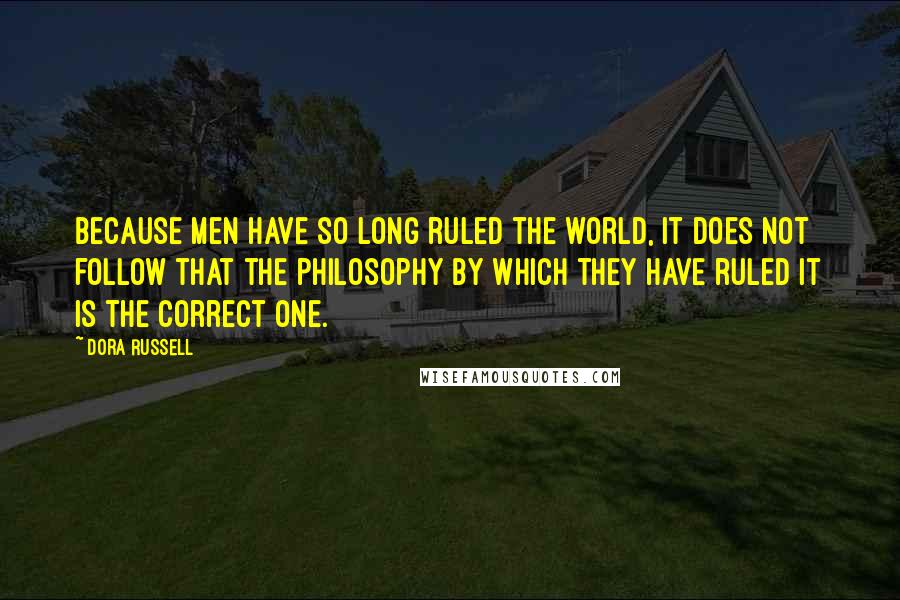 Dora Russell Quotes: Because men have so long ruled the world, it does not follow that the philosophy by which they have ruled it is the correct one.