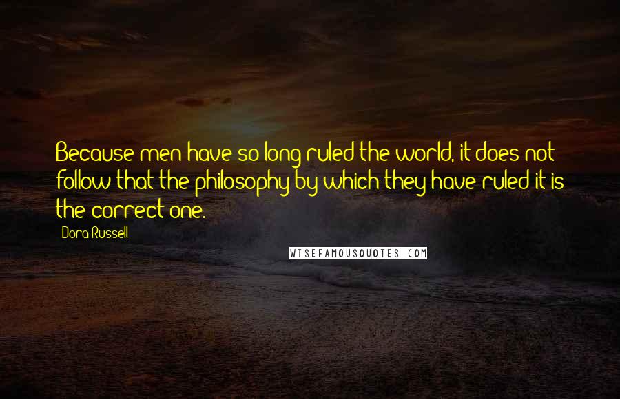 Dora Russell Quotes: Because men have so long ruled the world, it does not follow that the philosophy by which they have ruled it is the correct one.