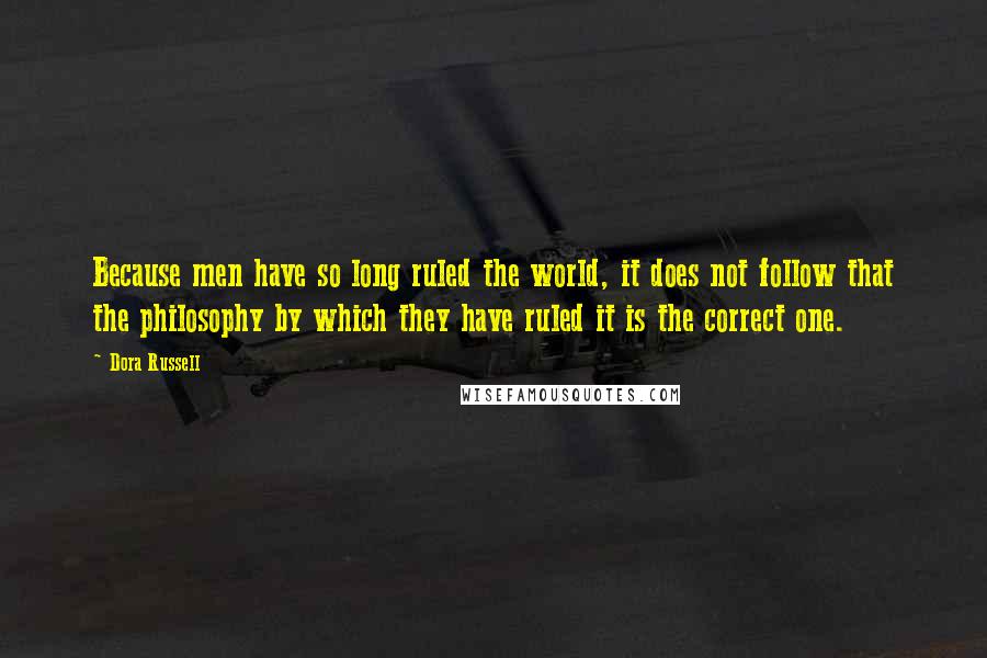 Dora Russell Quotes: Because men have so long ruled the world, it does not follow that the philosophy by which they have ruled it is the correct one.