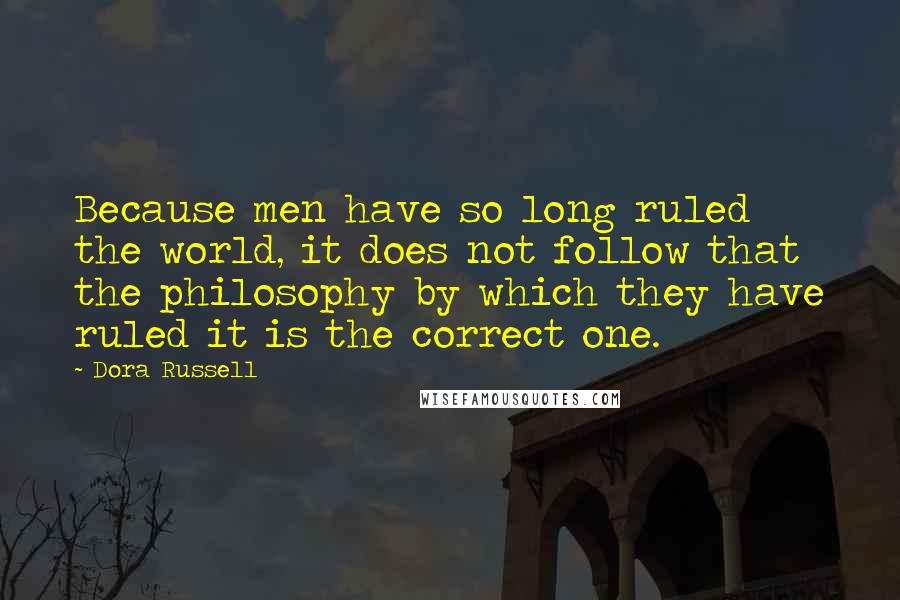 Dora Russell Quotes: Because men have so long ruled the world, it does not follow that the philosophy by which they have ruled it is the correct one.