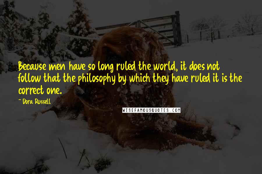 Dora Russell Quotes: Because men have so long ruled the world, it does not follow that the philosophy by which they have ruled it is the correct one.