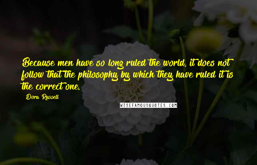 Dora Russell Quotes: Because men have so long ruled the world, it does not follow that the philosophy by which they have ruled it is the correct one.