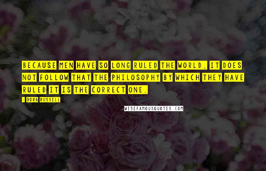 Dora Russell Quotes: Because men have so long ruled the world, it does not follow that the philosophy by which they have ruled it is the correct one.