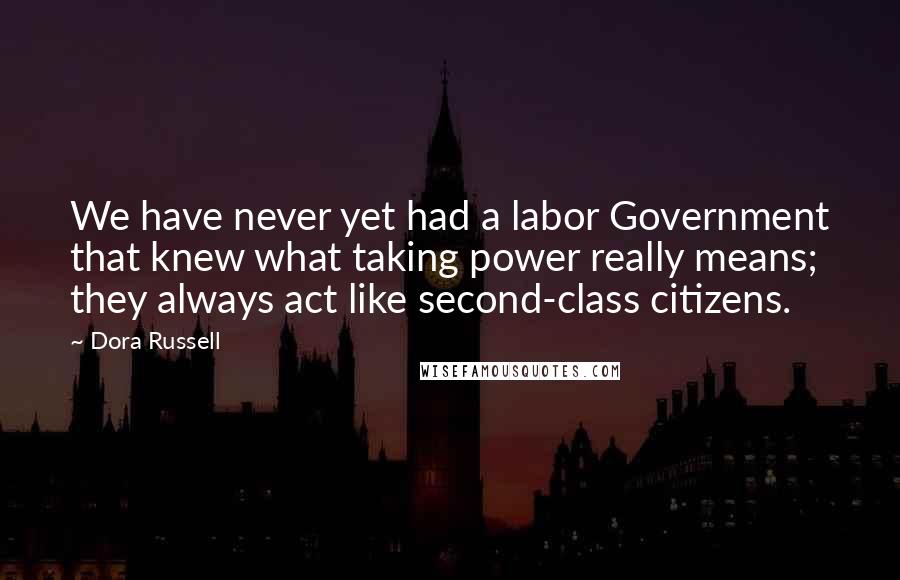 Dora Russell Quotes: We have never yet had a labor Government that knew what taking power really means; they always act like second-class citizens.