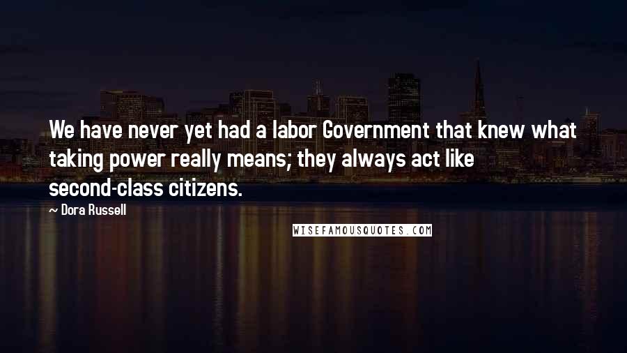 Dora Russell Quotes: We have never yet had a labor Government that knew what taking power really means; they always act like second-class citizens.