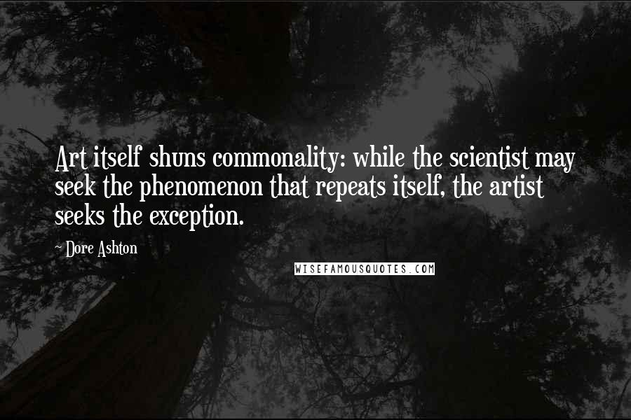 Dore Ashton Quotes: Art itself shuns commonality: while the scientist may seek the phenomenon that repeats itself, the artist seeks the exception.