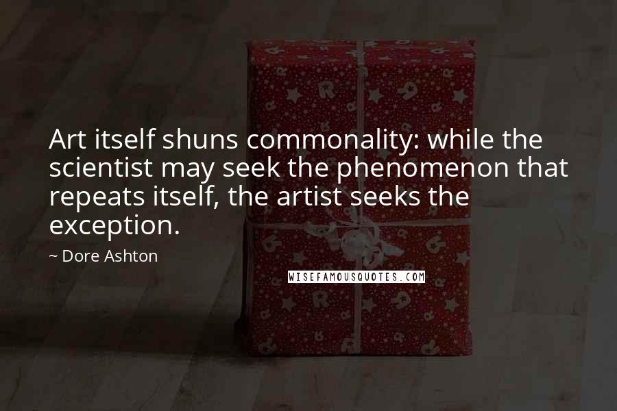 Dore Ashton Quotes: Art itself shuns commonality: while the scientist may seek the phenomenon that repeats itself, the artist seeks the exception.