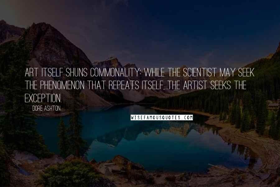 Dore Ashton Quotes: Art itself shuns commonality: while the scientist may seek the phenomenon that repeats itself, the artist seeks the exception.