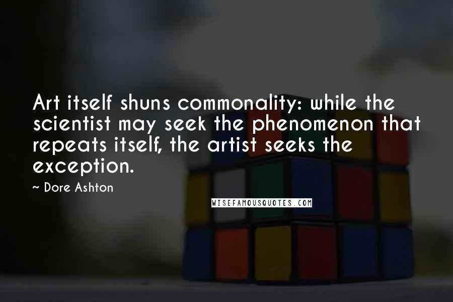 Dore Ashton Quotes: Art itself shuns commonality: while the scientist may seek the phenomenon that repeats itself, the artist seeks the exception.