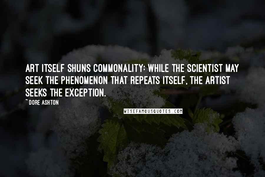 Dore Ashton Quotes: Art itself shuns commonality: while the scientist may seek the phenomenon that repeats itself, the artist seeks the exception.