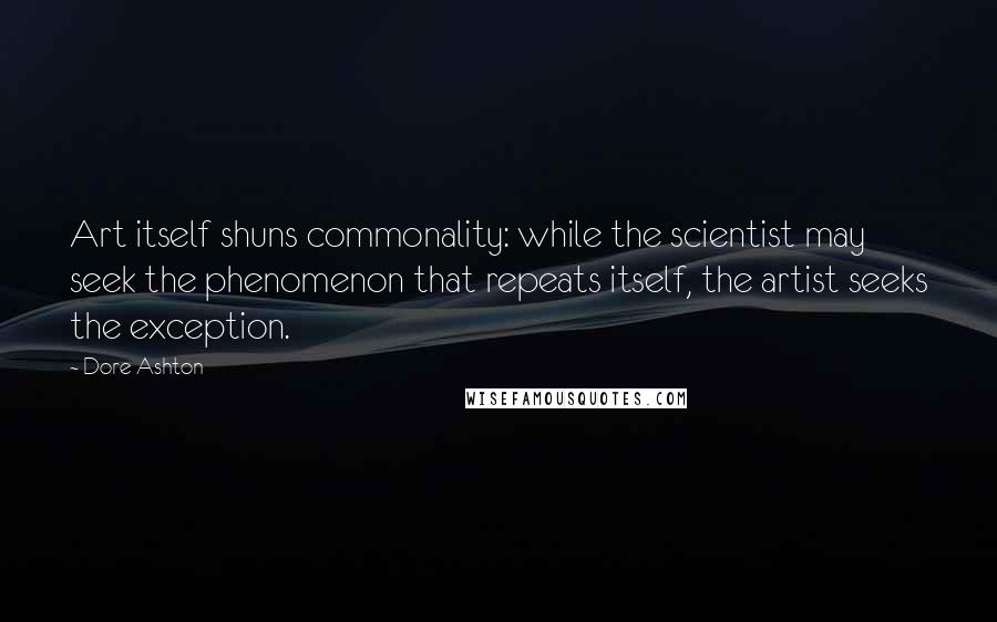 Dore Ashton Quotes: Art itself shuns commonality: while the scientist may seek the phenomenon that repeats itself, the artist seeks the exception.