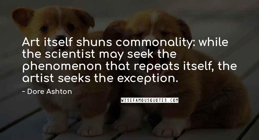 Dore Ashton Quotes: Art itself shuns commonality: while the scientist may seek the phenomenon that repeats itself, the artist seeks the exception.