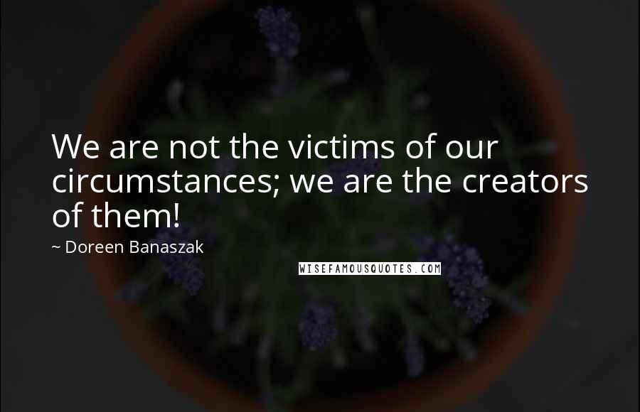 Doreen Banaszak Quotes: We are not the victims of our circumstances; we are the creators of them!
