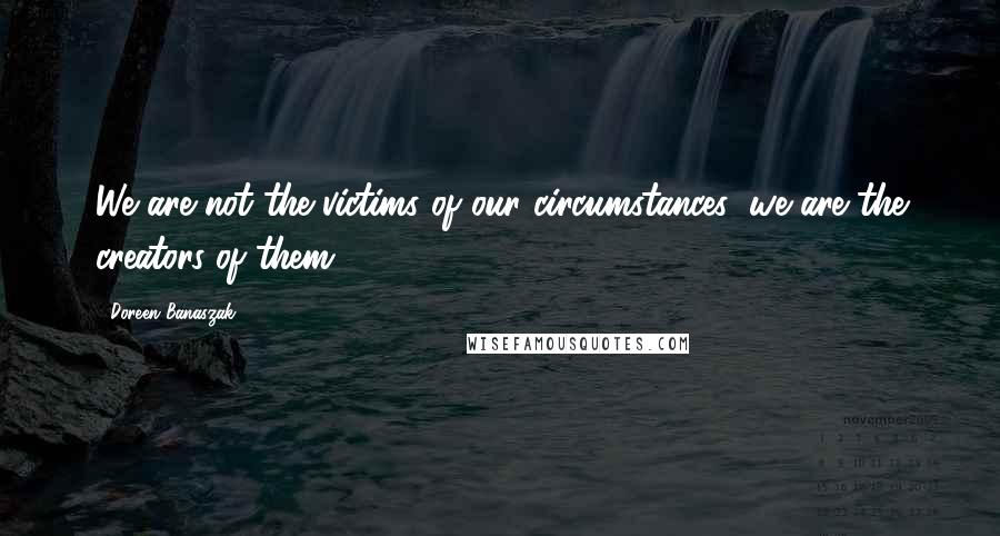 Doreen Banaszak Quotes: We are not the victims of our circumstances; we are the creators of them!