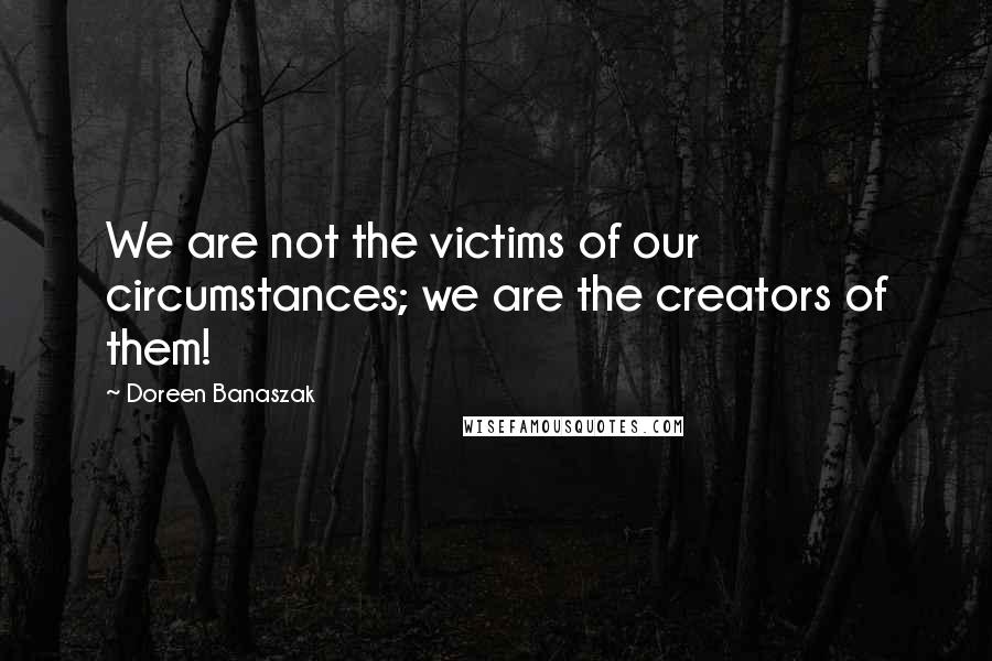 Doreen Banaszak Quotes: We are not the victims of our circumstances; we are the creators of them!