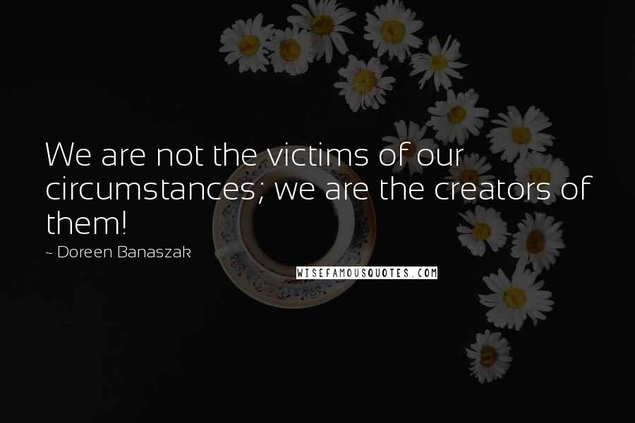 Doreen Banaszak Quotes: We are not the victims of our circumstances; we are the creators of them!