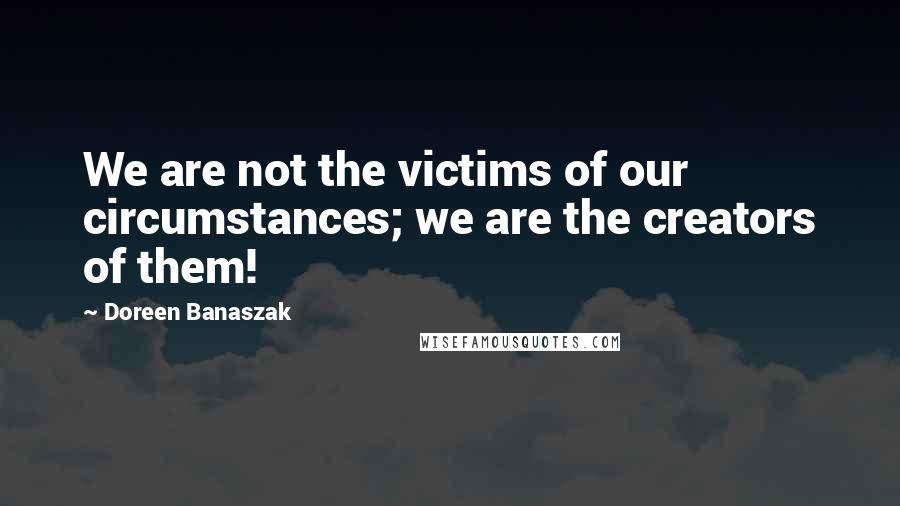 Doreen Banaszak Quotes: We are not the victims of our circumstances; we are the creators of them!