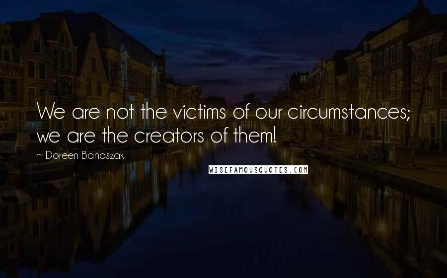 Doreen Banaszak Quotes: We are not the victims of our circumstances; we are the creators of them!