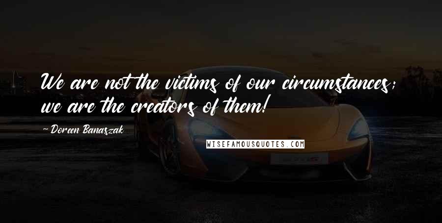 Doreen Banaszak Quotes: We are not the victims of our circumstances; we are the creators of them!