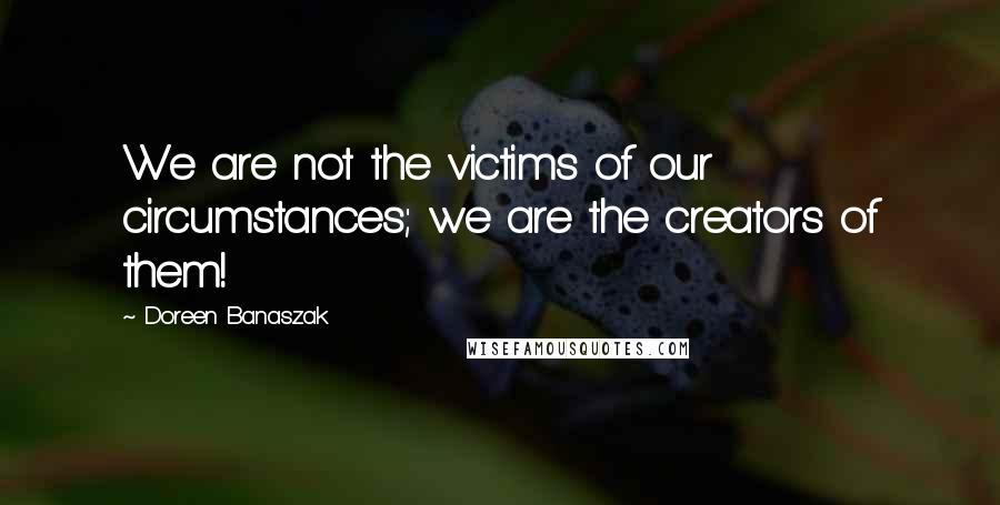 Doreen Banaszak Quotes: We are not the victims of our circumstances; we are the creators of them!