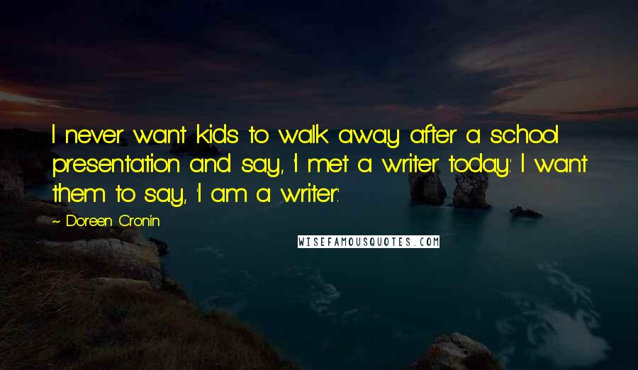 Doreen Cronin Quotes: I never want kids to walk away after a school presentation and say, 'I met a writer today.' I want them to say, 'I am a writer.'