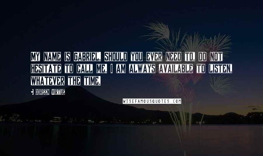 Doreen Virtue Quotes: My name is Gabriel. Should you ever need to, do not hesitate to call me. I am always available to listen, whatever the time.