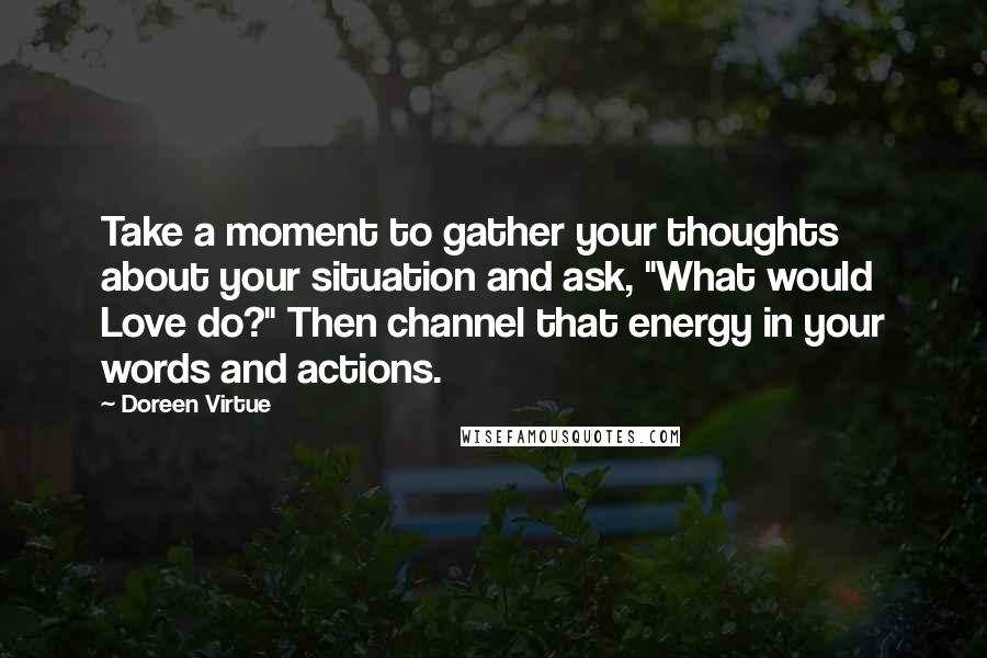 Doreen Virtue Quotes: Take a moment to gather your thoughts about your situation and ask, "What would Love do?" Then channel that energy in your words and actions.