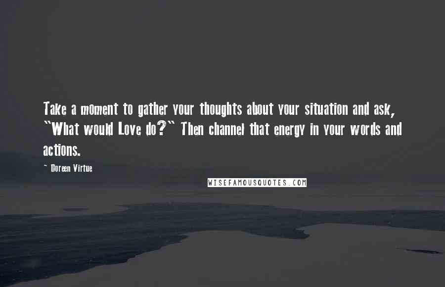 Doreen Virtue Quotes: Take a moment to gather your thoughts about your situation and ask, "What would Love do?" Then channel that energy in your words and actions.