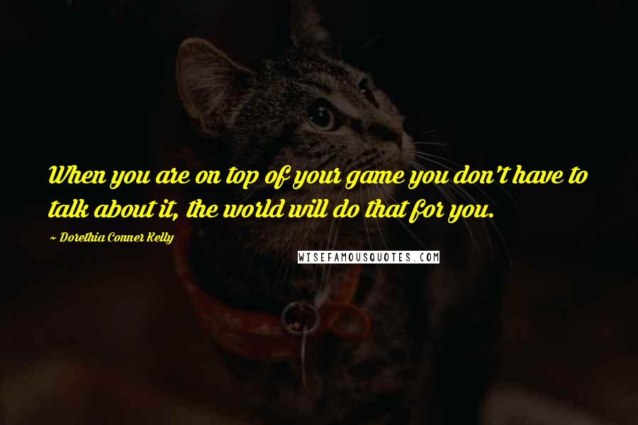 Dorethia Conner Kelly Quotes: When you are on top of your game you don't have to talk about it, the world will do that for you.