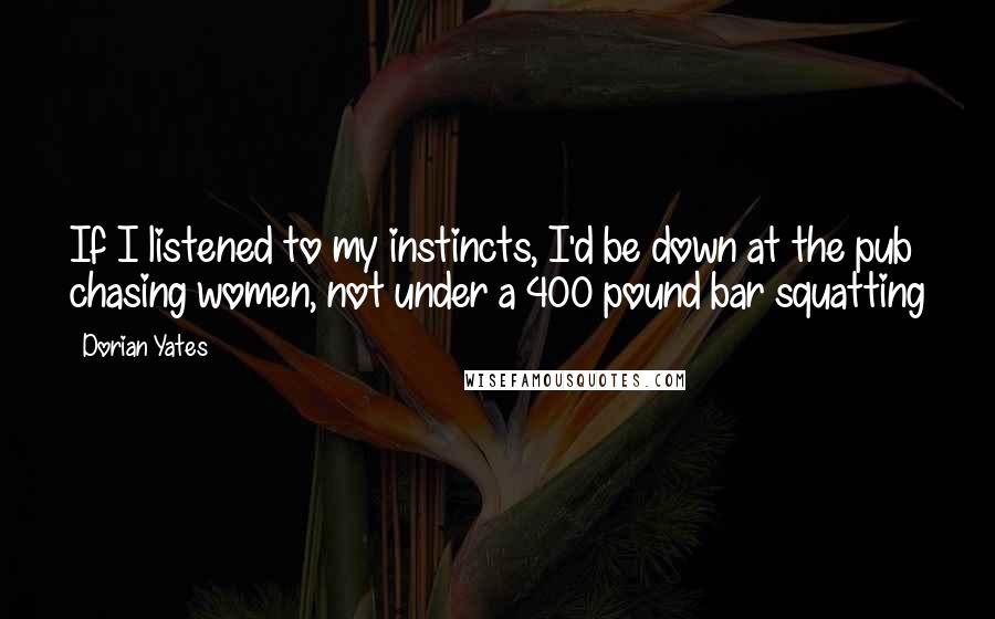 Dorian Yates Quotes: If I listened to my instincts, I'd be down at the pub chasing women, not under a 400 pound bar squatting