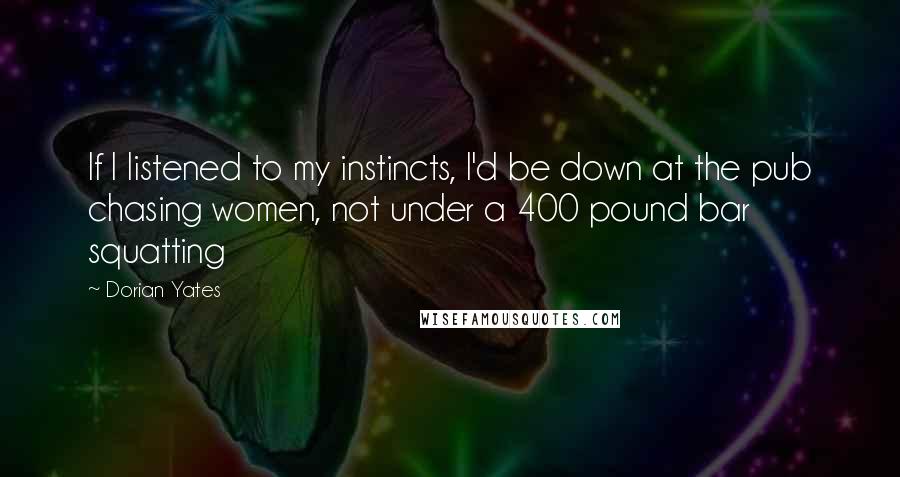 Dorian Yates Quotes: If I listened to my instincts, I'd be down at the pub chasing women, not under a 400 pound bar squatting