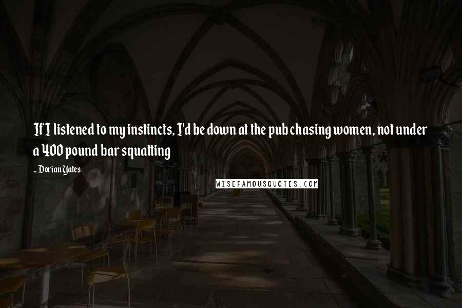 Dorian Yates Quotes: If I listened to my instincts, I'd be down at the pub chasing women, not under a 400 pound bar squatting