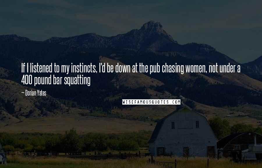 Dorian Yates Quotes: If I listened to my instincts, I'd be down at the pub chasing women, not under a 400 pound bar squatting