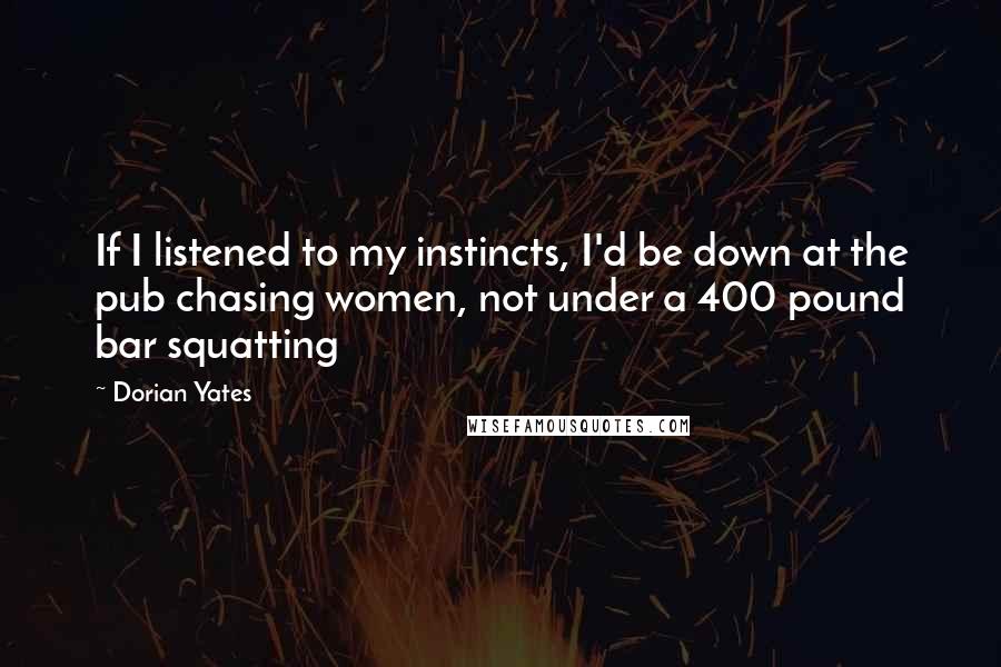 Dorian Yates Quotes: If I listened to my instincts, I'd be down at the pub chasing women, not under a 400 pound bar squatting