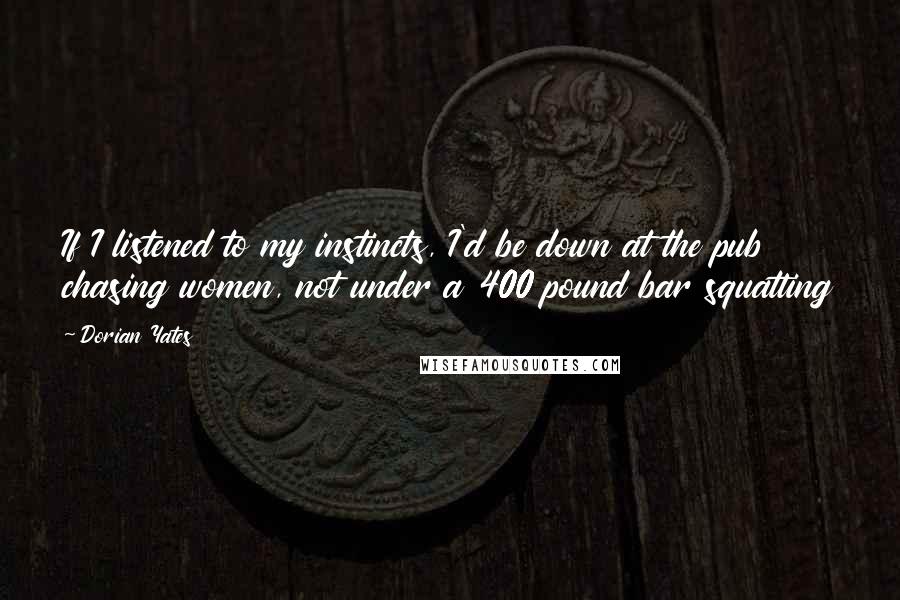 Dorian Yates Quotes: If I listened to my instincts, I'd be down at the pub chasing women, not under a 400 pound bar squatting