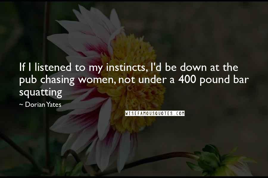 Dorian Yates Quotes: If I listened to my instincts, I'd be down at the pub chasing women, not under a 400 pound bar squatting